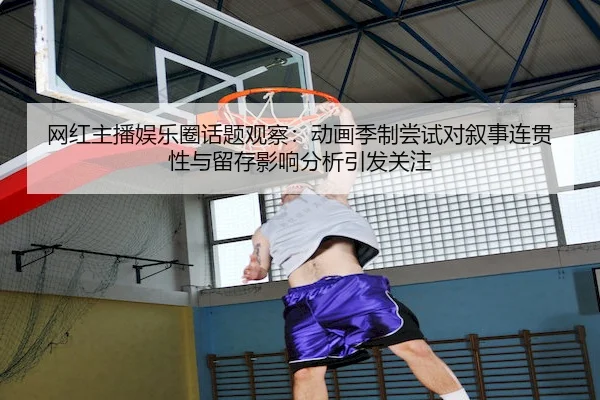 网红主播娱乐圈话题观察：动画季制尝试对叙事连贯性与留存影响分析引发关注